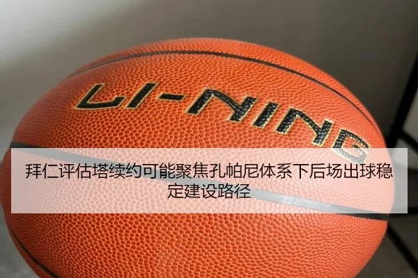 拜仁评估塔续约可能聚焦孔帕尼体系下后场出球稳定建设路径