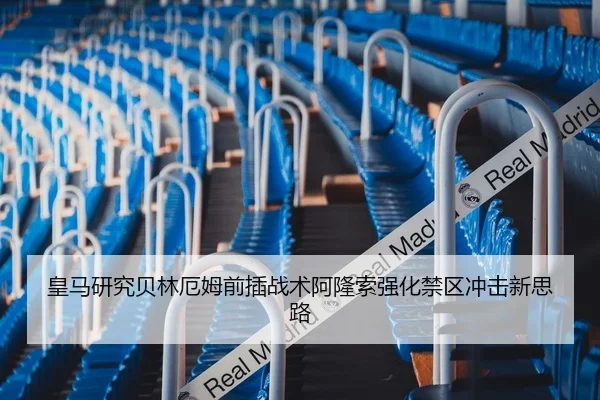 皇马研究贝林厄姆前插战术阿隆索强化禁区冲击新思路